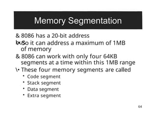 & 8086 has a 20-bit address
bus
64
• So it can address a maximum of 1MB
of memory
& 8086 can work with only four 64KB
segments at a time within this 1MB range
• These four memory segments are called
• Code segment
• Stack segment
• Data segment
• Extra segment
 
