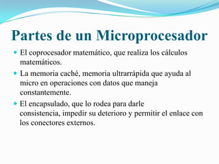 Partes de un MicroprocesadorEl coprocesador matemático, que realiza los cálculos matemáticos.La memoria caché, memoria ultrarrápida que ayuda al micro en operaciones con datos que maneja constantemente. El encapsulado, que lo rodea para darle consistencia, impedir su deterioro y permitir el enlace con los conectores externos.