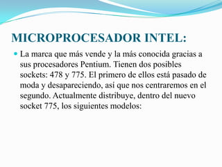 MICROPROCESADOR INTEL:La marca que más vende y la más conocida gracias a sus procesadores Pentium. Tienen dos posibles sockets: 478 y 775. El primero de ellos está pasado de moda y desapareciendo, así que nos centraremos en el segundo. Actualmente distribuye, dentro del nuevo socket 775, los siguientes modelos: