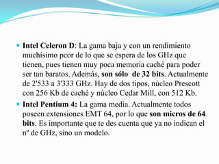 Intel Celeron D: La gama baja y con un rendimiento muchísimo peor de lo que se espera de los GHz que tienen, pues tienen muy poca memoria caché para poder ser tan baratos. Además, son sólo  de 32 bits. Actualmente de 2'533 a 3'333 GHz. Hay de dos tipos, núcleo Prescott con 256 Kb de caché y núcleo Cedar Mill, con 512 Kb. Intel Pentium 4: La gama media. Actualmente todos poseen extensiones EMT 64, por lo que son micros de 64 bits. Es importante que te des cuenta que ya no indican el nº de GHz, sino un modelo. 