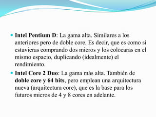 Intel Pentium D: La gama alta. Similares a los anteriores pero de doble core. Es decir, que es como si estuvieras comprando dos micros y los colocaras en el mismo espacio, duplicando (idealmente) el rendimiento. Intel Core 2 Duo: La gama más alta. También de doble core y 64 bits, pero emplean una arquitectura nueva (arquitectura core), que es la base para los futuros micros de 4 y 8 cores en adelante. 