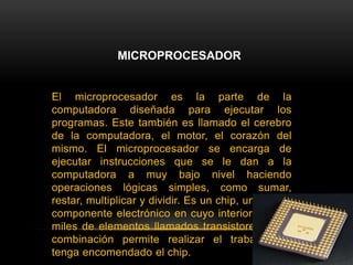 MICROPROCESADOR El microprocesador es la parte de la computadora diseñada para ejecutar los programas. Este también es llamado el cerebro de la computadora, el motor, el corazón del mismo. El microprocesador se encarga de ejecutar instrucciones que se le dan a la computadora a muy bajo nivel haciendo operaciones lógicas simples, como sumar, restar, multiplicar y dividir. Es un chip, un tipo de componente electrónico en cuyo interior existen miles de elementos llamados transistores, cuya combinación permite realizar el trabajo que tenga encomendado el chip. 