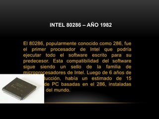 INTEL 80286 – AÑO 1982El 80286, popularmente conocido como 286, fue el primer procesador de Intel que podría ejecutar todo el software escrito para su predecesor. Esta compatibilidad del software sigue siendo un sello de la familia de microprocesadores de Intel. Luego de 6 años de su introducción, había un estimado de 15 millones de PC basadas en el 286, instaladas alrededor del mundo.