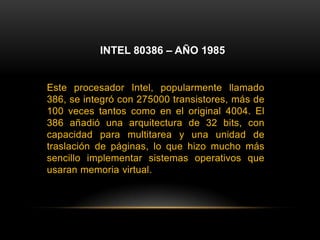 INTEL 80386 – AÑO 1985Este procesador Intel, popularmente llamado 386, se integró con 275000 transistores, más de 100 veces tantos como en el original 4004. El 386 añadió una arquitectura de 32 bits, con capacidad para multitarea y una unidad de traslación de páginas, lo que hizo mucho más sencillo implementar sistemas operativos que usaran memoria virtual.