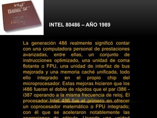 INTEL 80486 – AÑO 1989La generación 486 realmente significó contar con una computadora personal de prestaciones avanzadas, entre ellas, un conjunto de instrucciones optimizado, una unidad de coma flotante o FPU, una unidad de interfaz de bus mejorada y una memoria caché unificada, todo ello integrado en el propio chip del microprocesador. Estas mejoras hicieron que los i486 fueran el doble de rápidos que el par i386 - i387 operando a la misma frecuencia de reloj. El procesador Intel 486 fue el primero en ofrecer un coprocesador matemático o FPU integrado; con él que se aceleraron notablemente las operaciones de cálculo. Usando una unidad FPU las operaciones matemáticas más complejas son realizadas por el coprocesador de manera prácticamente independiente a la función del procesador principal.