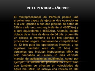 INTEL PENTIUM – AÑO 1993El microprocesador de Pentium poseía una arquitectura capaz de ejecutar dos operaciones a la vez, gracias a sus dos pipeline de datos de 32bits cada uno, uno equivalente al 486DX(u) y el otro equivalente a 486SX(u). Además, estaba dotado de un bus de datos de 64 bits, y permitía un acceso a memoria de 64 bits (aunque el procesador seguía manteniendo compatibilidad de 32 bits para las operaciones internas, y los registros también eran de 32 bits). Las versiones que incluían instrucciones MMX no sólo brindaban al usuario un más eficiente manejo de aplicaciones multimedia, como por ejemplo, la lectura de películas en DVD, sino que también se ofrecían en velocidades de hasta 233 MHz. Se incluyó una versión de 200 MHz y la más básica trabajaba a alrededor de 166 MHz de frecuencia de reloj. El nombre Pentium, se mencionó en las historietas y en charlas de la televisión a diario, en realidad se volvió una palabra muy popular poco después de su introducción.