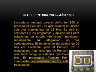 INTEL PENTIUM PRO – AÑO 1995Lanzado al mercado para el otoño de 1995, el procesador Pentium Pro (profesional) se diseñó con una arquitectura de 32 bits. Se usó en servidores y los programas y aplicaciones para estaciones de trabajo (de redes) impulsaron rápidamente su integración en las computadoras. El rendimiento del código de 32 bits era excelente, pero el Pentium Pro a menudo era más lento que un Pentium cuando ejecutaba código o sistemas operativos de 16 bits. El procesador Pentium Pro estaba compuesto por alrededor de 5,5 millones de transistores.