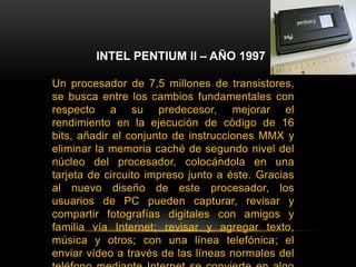 INTEL PENTIUM II – AÑO 1997Un procesador de 7,5 millones de transistores, se busca entre los cambios fundamentales con respecto a su predecesor, mejorar el rendimiento en la ejecución de código de 16 bits, añadir el conjunto de instrucciones MMX y eliminar la memoria caché de segundo nivel del núcleo del procesador, colocándola en una tarjeta de circuito impreso junto a éste. Gracias al nuevo diseño de este procesador, los usuarios de PC pueden capturar, revisar y compartir fotografías digitales con amigos y familia vía Internet; revisar y agregar texto, música y otros; con una línea telefónica; el enviar vídeo a través de las líneas normales del teléfono mediante Internet se convierte en algo cotidiano.