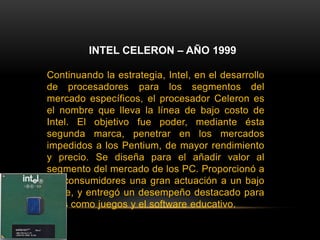 INTEL CELERON – AÑO 1999Continuando la estrategia, Intel, en el desarrollo de procesadores para los segmentos del mercado específicos, el procesador Celeron es el nombre que lleva la línea de bajo costo de Intel. El objetivo fue poder, mediante ésta segunda marca, penetrar en los mercados impedidos a los Pentium, de mayor rendimiento y precio. Se diseña para el añadir valor al segmento del mercado de los PC. Proporcionó a los consumidores una gran actuación a un bajo coste, y entregó un desempeño destacado para usos como juegos y el software educativo.