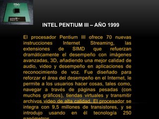 INTEL PENTIUM III – AÑO 1999El procesador Pentium III ofrece 70 nuevas instrucciones Internet Streaming, las extensiones de SIMD que refuerzan dramáticamente el desempeño con imágenes avanzadas, 3D, añadiendo una mejor calidad de audio, video y desempeño en aplicaciones de reconocimiento de voz. Fue diseñado para reforzar el área del desempeño en el Internet, le permite a los usuarios hacer cosas, tales como, navegar a través de páginas pesadas (con muchos gráficos), tiendas virtuales y transmitir archivos video de alta calidad. El procesador se integra con 9,5 millones de transistores, y se introdujo usando en él tecnología 250 nanómetros.