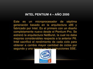 INTEL PENTIUM 4 – AÑO 2000Este es un microprocesador de séptima generación basado en la arquitectura x86 y fabricado por Intel. Es el primero con un diseño completamente nuevo desde el Pentium Pro. Se estrenó la arquitectura NetBurst, la cual no daba mejoras considerables respecto a la anterior P6. Intel sacrificó el rendimiento de cada ciclo para obtener a cambio mayor cantidad de ciclos por segundo y una mejora en las instrucciones SSE.