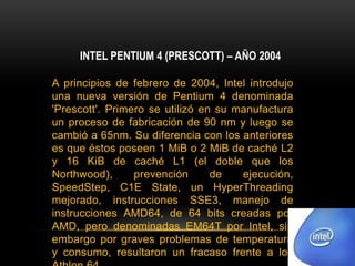 INTEL PENTIUM 4 (PRESCOTT) – AÑO 2004A principios de febrero de 2004, Intel introdujo una nueva versión de Pentium 4 denominada 'Prescott'. Primero se utilizó en su manufactura un proceso de fabricación de 90 nm y luego se cambió a 65nm. Su diferencia con los anteriores es que éstos poseen 1 MiB o 2 MiB de caché L2 y 16 KiB de caché L1 (el doble que los Northwood), prevención de ejecución, SpeedStep, C1E State, un HyperThreading mejorado, instrucciones SSE3, manejo de instrucciones AMD64, de 64 bits creadas por AMD, pero denominadas EM64T por Intel, sin embargo por graves problemas de temperatura y consumo, resultaron un fracaso frente a los Athlon 64.