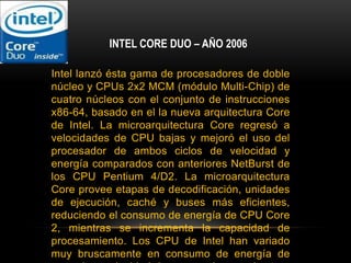 INTEL CORE DUO – AÑO 2006Intel lanzó ésta gama de procesadores de doble núcleo y CPUs 2x2 MCM (módulo Multi-Chip) de cuatro núcleos con el conjunto de instrucciones x86-64, basado en el la nueva arquitectura Core de Intel. La microarquitectura Core regresó a velocidades de CPU bajas y mejoró el uso del procesador de ambos ciclos de velocidad y energía comparados con anteriores NetBurst de los CPU Pentium 4/D2. La microarquitectura Core provee etapas de decodificación, unidades de ejecución, caché y buses más eficientes, reduciendo el consumo de energía de CPU Core 2, mientras se incrementa la capacidad de procesamiento. Los CPU de Intel han variado muy bruscamente en consumo de energía de acuerdo a velocidad de procesador, arquitectura y procesos de semiconductor, mostrado en las tablas de disipación de energía del CPU. Esta gama de procesadores fueron fabricados de 65 a 45 nanómetros.