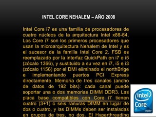 INTEL CORE NEHALEM – AÑO 2008Intel Core i7 es una familia de procesadores de cuatro núcleos de la arquitectura Intel x86-64. Los Core i7 son los primeros procesadores que usan la microarquitectura Nehalem de Intel y es el sucesor de la familia Intel Core 2. FSB es reemplazado por la interfaz QuickPath en i7 e i5 (zócalo 1366), y sustituido a su vez en i7, i5 e i3 (zócalo 1156) por el DMI eliminado el northBrige e implementando puertos PCI Express directamente. Memoria de tres canales (ancho de datos de 192 bits): cada canal puede soportar una o dos memorias DIMM DDR3. Las placa base compatibles con Core i7 tienen cuatro (3+1) o seis ranuras DIMM en lugar de dos o cuatro, y las DIMMs deben ser instaladas en grupos de tres, no dos. El Hyperthreading fue reimplementado creando núcleos lógicos. Está fabricado a arquitecturas de 45 nm y 32 nm y posee 731 millones de transistores su versión más potente. Se volvió a usar frecuencias altas, aunque a contrapartida los consumos se dispararon.