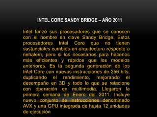 INTEL CORE SANDY BRIDGE – AÑO 2011Intel lanzó sus procesadores que se conocen con el nombre en clave Sandy Bridge. Estos procesadores Intel Core que no tienen sustanciales cambios en arquitectura respecto a nehalem, pero si los necesarios para hacerlos más eficientes y rápidos que los modelos anteriores. Es la segunda generación de los Intel Core con nuevas instrucciones de 256 bits, duplicando el rendimiento, mejorando el desempeño en 3D y todo lo que se relacione con operación en multimedia. Llegaron la primera semana de Enero del 2011. Incluye nuevo conjunto de instrucciones denominado AVX y una GPU integrada de hasta 12 unidades de ejecuciónIvy Bridge es la mejora de sandy bridge a 22 nm. Se estima su llegada para 2012 y promete una mejora de la GPU, así como procesadores de sexdécuple núcleo en gamas más altas y cuádruple núcleo en las más bajas, abandonándose los procesadores de núcleo doble.