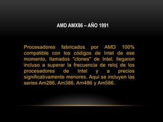 AMD AMX86 – AÑO 1991Procesadores fabricados por AMD 100% compatible con los códigos de Intel de ese momento, llamados "clones" de Intel, llegaron incluso a superar la frecuencia de reloj de los procesadores de Intel y a precios significativamente menores. Aquí se incluyen las series Am286, Am386, Am486 y Am586.
