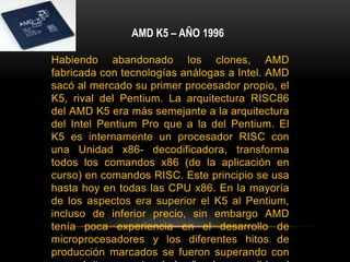 AMD K5 – AÑO 1996Habiendo abandonado los clones, AMD fabricada con tecnologías análogas a Intel. AMD sacó al mercado su primer procesador propio, el K5, rival del Pentium. La arquitectura RISC86 del AMD K5 era más semejante a la arquitectura del Intel Pentium Pro que a la del Pentium. El K5 es internamente un procesador RISC con una Unidad x86- decodificadora, transforma todos los comandos x86 (de la aplicación en curso) en comandos RISC. Este principio se usa hasta hoy en todas las CPU x86. En la mayoría de los aspectos era superior el K5 al Pentium, incluso de inferior precio, sin embargo AMD tenía poca experiencia en el desarrollo de microprocesadores y los diferentes hitos de producción marcados se fueron superando con poco éxito, se retrasó 1 año de su salida al mercado, a razón de ello sus frecuencias de trabajo eran inferiores a las de la competencia, y por tanto, los fabricantes de PC dieron por sentado que era inferior.