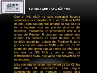 AMD K6 & AMD K6-2 – AÑO 1996Con el K6, AMD no sólo consiguió hacerle seriamente la competencia a los Pentium MMX de Intel, sino que además amargó lo que de otra forma hubiese sido un plácido dominio del mercado, ofreciendo un procesador casi a la altura del Pentium II pero por un precio muy inferior. En cálculos en coma flotante, el K6 también quedó por debajo del Pentium II, pero por encima del Pentium MMX y del Pro. El K6 contó con una gama que va desde los 166 hasta los más de 500 MHz y con el juego de instrucciones MMX, que ya se han convertido en estándares.Más adelante se lanzó una mejora de los K6, los K6-2 de 250 nanómetros, para seguir compitiendo con los Pentium II, siendo éste último superior en tareas de coma flotante, pero inferior en tareas de uso general. Se introduce un juego de instrucciones SIMD denominado 3DNow!