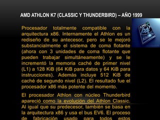 AMD ATHLON K7 (CLASSIC Y THUNDERBIRD) – AÑO 1999Procesador totalmente compatible con la arquitectura x86. Internamente el Athlon es un rediseño de su antecesor, pero se le mejoró substancialmente el sistema de coma flotante (ahora con 3 unidades de coma flotante que pueden trabajar simultáneamente) y se le incrementó la memoria caché de primer nivel (L1) a 128 KiB (64 KiB para datos y 64 KiB para instrucciones). Además incluye 512 KiB de caché de segundo nivel (L2). El resultado fue el procesador x86 más potente del momento.El procesador Athlon con núcleo Thunderbird apareció como la evolución del Athlon Classic. Al igual que su predecesor, también se basa en la arquitectura x86 y usa el bus EV6. El proceso de fabricación usado para todos estos microprocesadores es de 180 nanómetros.