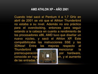 AMD ATHLON XP – AÑO 2001Cuando Intel sacó el Pentium 4 a 1,7 GHz en abril de 2001 se vió que el Athlon Thunderbird no estaba a su nivel. Además no era práctico para el overclocking, entonces para seguir estando a la cabeza en cuanto a rendimiento de los procesadores x86, AMD tuvo que diseñar un nuevo núcleo, y sacó el Athlon XP. Este compatibilizaba las instrucciones SSE y las 3DNow! Entre las mejoras respecto al Thunderbird se puede mencionar la prerrecuperación de datos por hardware, conocida en inglés como prefetch, y el aumento de las entradas TLB, de 24 a 32..