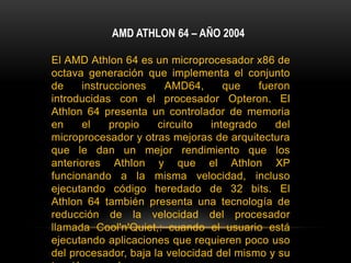 AMD ATHLON 64 – AÑO 2004El AMD Athlon 64 es un microprocesador x86 de octava generación que implementa el conjunto de instrucciones AMD64, que fueron introducidas con el procesador Opteron. El Athlon 64 presenta un controlador de memoria en el propio circuito integrado del microprocesador y otras mejoras de arquitectura que le dan un mejor rendimiento que los anteriores Athlon y que el Athlon XP funcionando a la misma velocidad, incluso ejecutando código heredado de 32 bits. El Athlon 64 también presenta una tecnología de reducción de la velocidad del procesador llamada Cool'n'Quiet,: cuando el usuario está ejecutando aplicaciones que requieren poco uso del procesador, baja la velocidad del mismo y su tensión se reduce.
