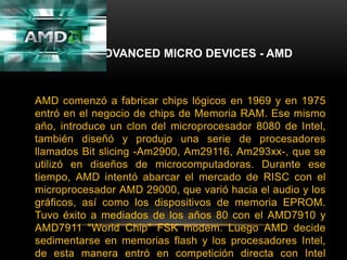 ADVANCED MICRO DEVICES - AMDAMD comenzó a fabricar chips lógicos en 1969 y en 1975 entró en el negocio de chips de Memoria RAM. Ese mismo año, introduce un clon del microprocesador 8080 de Intel, también diseñó y produjo una serie de procesadores llamados Bit slicing -Am2900, Am29116, Am293xx-, que se utilizó en diseños de microcomputadoras. Durante ese tiempo, AMD intentó abarcar el mercado de RISC con el microprocesador AMD 29000, que varió hacia el audio y los gráficos, así como los dispositivos de memoria EPROM. Tuvo éxito a mediados de los años 80 con el AMD7910 y AMD7911 "World Chip" FSK modem. Luego AMD decide sedimentarse en memorias flash y los procesadores Intel, de esta manera entró en competición directa con Intel Corporation.