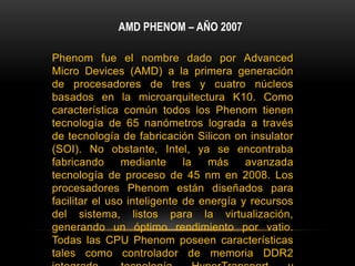 AMD PHENOM – AÑO 2007Phenom fue el nombre dado por Advanced Micro Devices (AMD) a la primera generación de procesadores de tres y cuatro núcleos basados en la microarquitectura K10. Como característica común todos los Phenom tienen tecnología de 65 nanómetros lograda a través de tecnología de fabricación Silicon on insulator (SOI). No obstante, Intel, ya se encontraba fabricando mediante la más avanzada tecnología de proceso de 45 nm en 2008. Los procesadores Phenom están diseñados para facilitar el uso inteligente de energía y recursos del sistema, listos para la virtualización, generando un óptimo rendimiento por vatio. Todas las CPU Phenom poseen características tales como controlador de memoria DDR2 integrado, tecnología HyperTransport y unidades de coma flotante de 128 bits, para incrementar la velocidad y el rendimiento de los cálculos de coma flotante. 