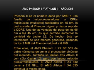 AMD PHENOM II Y ATHLON II – AÑO 2008Phenom II es el nombre dado por AMD a una familia de microprocesadores o CPUs multinúcleo (multicore) fabricados en 45 nm, la cual sucede al Phenom original y dieron soporte a DDR3. Una de las ventajas del paso de los 65 nm a los 45 nm, es que permitió aumentar la cantidad de cache L3. De hecho, ésta se incrementó de una manera generosa, pasando de los 2 MiB del Phenom original a 6 MiB.Entre ellos, el AMD Phenom II X2 BE 555 de doble núcleo surge como el procesador binúcleo del mercado. También se lanzan tres Athlon II con sólo Cache L2, pero con buena relación precio/rendimiento. El AMD Athlon II X4 630 corre a 2,8 GHz. El AMD Athlon II X4 635 continua la misma línea.AMD también lanza un triple núcleo, llamado Athlon II X3 440, así como un doble núcleo Athlon II X2 255. También sale el Phenom X4 995, de cuatro núcleos, que corre a más de 3,2GHz.