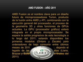 AMD FUSION – AÑO 2011AMD Fusion es el nombre clave para un diseño futuro de microprocesadores Turion, producto de la fusión entre AMD y ATI, combinando con la ejecución general del procesador, el proceso de la geometría 3D y otras funciones de GPUs actuales. La GPU (procesador gráfico) estará integrada en el propio microprocesador. Se espera la salida progresiva de esta tecnología a lo largo del 2011; estando disponibles los primeros modelos (Ontaro y Zacate) para ordenadores de bajo consumo entre últimos meses de 2010 y primeros de 2011, dejando el legado de las gamas medias y altas (Llano, Brazos y Bulldozer para mediados o finales del 2011)