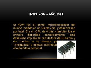 INTEL 4004 – AÑO 1971El 4004 fue el primer microprocesador del mundo, creado en un simple chip, y desarrollado por Intel. Era un CPU de 4 bits y también fue el primero disponible comercialmente, este desarrollo impulsó la calculadora de Busicom y dio camino a la manera para dotar de "inteligencia" a objetos inanimados, así como la computadora personal.