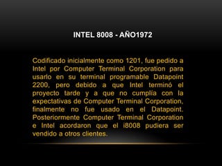 INTEL 8008 - AÑO1972Codificado inicialmente como 1201, fue pedido a Intel por Computer Terminal Corporation para usarlo en su terminal programable Datapoint 2200, pero debido a que Intel terminó el proyecto tarde y a que no cumplía con la expectativas de Computer Terminal Corporation, finalmente no fue usado en el Datapoint. Posteriormente Computer Terminal Corporation e Intel acordaron que el i8008 pudiera ser vendido a otros clientes.