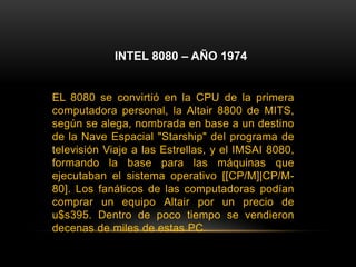 INTEL 8080 – AÑO 1974EL 8080 se convirtió en la CPU de la primera computadora personal, la Altair 8800 de MITS, según se alega, nombrada en base a un destino de la Nave Espacial "Starship" del programa de televisión Viaje a las Estrellas, y el IMSAI 8080, formando la base para las máquinas que ejecutaban el sistema operativo [[CP/M]|CP/M-80]. Los fanáticos de las computadoras podían comprar un equipo Altair por un precio de u$s395. Dentro de poco tiempo se vendieron decenas de miles de estas PC.