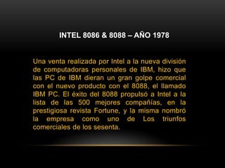 INTEL 8086 & 8088 – AÑO 1978Una venta realizada por Intel a la nueva división de computadoras personales de IBM, hizo que las PC de IBM dieran un gran golpe comercial con el nuevo producto con el 8088, el llamado IBM PC. El éxito del 8088 propulsó a Intel a la lista de las 500 mejores compañías, en la prestigiosa revista Fortune, y la misma nombró la empresa como uno de Los triunfos comerciales de los sesenta.