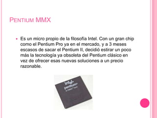 Pentium MMXEs un micro propio de la filosofía Intel. Con un gran chip como el Pentium Pro ya en el mercado, y a 3 meses escasos de sacar el Pentium II, decidió estirar un poco más la tecnología ya obsoleta del Pentium clásico en vez de ofrecer esas nuevas soluciones a un precio razonable. 