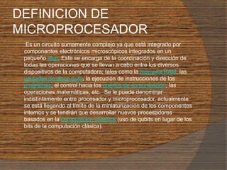 DEFINICION DE MICROPROCESADOR       Es un circuito sumamente complejo ya que está integrado por componentes electrónicos microscópicos integrados en un pequeño chip. Este se encarga de la coordinación y dirección de todas las operaciones que se llevan a cabo entre los diversos dispositivos de la computadora; tales como la memoria RAM, las unidades de disco duro, la ejecución de instrucciones de los programas, el control hacia los puertos de comunicación, las operaciones matemáticas, etc.  Se le puede denominar indistintamente entre procesador y microprocesador, actualmente se está llegando al límite de la miniaturización de los componentes internos y se tendrán que desarrollar nuevos procesadores basados en la computación cuántica(uso de qubits en lugar de los bits de la computación clásica).