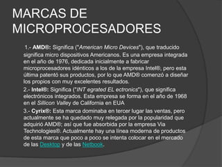 MARCAS DE MICROPROCESADORES   1.- AMD®: Significa ("American Micro Devices"), que traducido significa micro dispositivos Americanos. Es una empresa integrada en el año de 1976, dedicada inicialmente a fabricar microprocesadores idénticos a los de la empresa Intel®, pero esta última patentó sus productos, por lo que AMD® comenzó a diseñar los propios con muy excelentes resultados.    2.- Intel®: Significa ("INT egrated EL ectronics"), que significa electrónicos integrados. Esta empresa se forma en el año de 1968 en el Sillicon Valley de California en EUA     3.- Cyrix®: Esta marca dominaba en tercer lugar las ventas, pero actualmente se ha quedado muy relegada por la popularidad que adquirió AMD®; así que fue absorbida por la empresa Via Technologies®. Actualmente hay una línea moderna de productos de esta marca que poco a poco se intenta colocar en el mercado de las Desktop y de las Netbook.