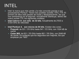 INTELIntel: la marca que más vende y la más conocida gracias a sus procesadores Pentium. Tienen dos posibles sockets: 478 y 775. El primero de ellos está pasado de moda y desapareciendo, así que nos centraremos en el segundo. Actualmente distribuye, dentro del nuevo socket 775, los siguientes modelos:Intel Celeron D, son sólo  de 32 bits. Actualmente de 2'533 a 3'333 GHz de velocidad Intel Pentium 4,   son micros de 64 bits. Existen dos cores:Prescott: de 531 / 3'0 GHz hasta 541 / 3'2 GHz, con 1024 kB de cachéCedar Mill: de 631 / 3'0 GHz hasta 661 / 3'6 GHz, con 2048 kB de caché. Es evidente que los segundos son mejores, los que empiezan por "600". 
