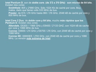 Intel Pentium D, son de doble core. (de 3'2 a 3'6 GHz)   son micros de 64 bits. Existen dos cores:Smithfield: 805 y 2'666 GHz. Sólo 1024 Kb de caché por core. Muy malos, dado que tienen sólo 533 MHz de bus.Presler, de 915 / 2'8 GHz hasta 960 / 3'6 GHz. 2048 kB de caché por core y 800 MHz de bus.  Intel Core 2 Duo, de doble core y 64 bits, mucho más rápidos que los Pentium D. Existen dos cores:Allendale, E6300 / 1'866 GHz y E6400 / 2'133 GHZ, con 1024 kB de caché por core y 1066 MHz de bus. Conroe: E6600 / 2'4 GHz y E6700 / 2'6 GHz, con 2048 kB de caché por core y 1066 MHzConroe XE: X6800EE / 2'93 GHz, con 2048 kB de caché por core y 1066 MHz. La versión más extrema de Intel. 
