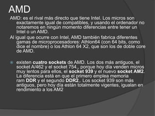 AMDAMD: es el rival más directo que tiene Intel. Los micros son exactamente igual de compatibles, y usando el ordenador no notaremos en ningún momento diferencias entre tener un Intel o un AMD.Al igual que ocurre con Intel, AMD también fabrica diferentes gamas de microprocesadores: Athlon64 (con 64 bits, como dice el nombre) o los Athlon 64 X2, que son los de doble core de AMD.existen cuatro sockets de AMD. Los dos más antiguos, el socket A/462 y el socket 754,, porque hoy día venden micros muy lentos para ellos, el socket 939 y el nuevo socket AM2. La diferencia está en que el primero emplea memoria ram DDR y el segundo DDR2,. Los socket 939 son más antiguos, pero hoy día están totalmente vigentes, igualan en rendimiento a los AM2