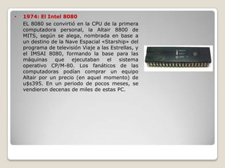 •   1974: El Intel 8080
    EL 8080 se convirtió en la CPU de la primera
    computadora personal, la Altair 8800 de
    MITS, según se alega, nombrada en base a
    un destino de la Nave Espacial «Starship» del
    programa de televisión Viaje a las Estrellas, y
    el IMSAI 8080, formando la base para las
    máquinas     que   ejecutaban    el   sistema
    operativo CP/M-80. Los fanáticos de las
    computadoras podían comprar un equipo
    Altair por un precio (en aquel momento) de
    u$s395. En un periodo de pocos meses, se
    vendieron decenas de miles de estas PC.
 