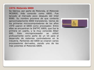    1975: Motorola 6800
    Se fabrica, por parte de Motorola, el Motorola
    MC6800, más conocido como 6800. Fue
    lanzado al mercado poco después del Intel
    8080. Su nombre proviene de que contenía
    aproximadamente 6800 transistores. Varios de
    los primeras microcomputadoras de los años
    1970 usaron el 6800 como procesador. Entre
    ellas se encuentran la SWTPC 6800, que fue la
    primera en usarlo, y la muy conocida Altair
    680.     Este    microprocesador    se   utilizó
    profusamente como parte de un kit para el
    desarrollo de sistemas controladores en la
    industria. Partiendo del 6800 se crearon varios
    procesadores derivados, siendo uno de los
    más potentes el Motorola 6809.
 