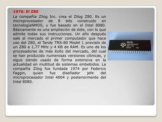    1976: El Z80
    La compañía Zilog Inc. crea el Zilog Z80. Es un
    microprocesador de 8 bits construido en
    tecnologíaNMOS, y fue basado en el Intel 8080.
    Básicamente es una ampliación de éste, con lo que
    admite todas sus instrucciones. Un año después
    sale al mercado el primer computador que hace
    uso del Z80, el Tandy TRS-80 Model 1 provisto de
    un Z80 a 1,77 MHz y 4 KB de RAM. Es uno de los
    procesadores de más éxito del mercado, del cual
    se han producido numerosas versiones clónicas, y
    sigue siendo usado de forma extensiva en la
    actualidad en multitud de sistemas embebidos. La
    compañía Zilog fue fundada 1974 por Federico
    Faggin,    quien    fue   diseñador    jefe    del
    microprocesador Intel 4004 y posteriormente del
    Intel 8080.
 
