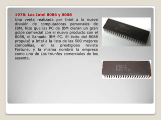  1978: Los Intel 8086 y 8088
 Una venta realizada por Intel a la nueva
  división de computadoras personales de
  IBM, hizo que las PC de IBM dieran un gran
  golpe comercial con el nuevo producto con el
  8088, el llamado IBM PC. El éxito del 8088
  propulsó a Intel a la lista de las 500 mejores
  compañías,    en     la    prestigiosa  revista
  Fortune, y la misma nombró la empresa
  como uno de Los triunfos comerciales de los
  sesenta.
 