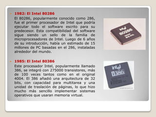    1982: El Intel 80286
    El 80286, popularmente conocido como 286,
    fue el primer procesador de Intel que podría
    ejecutar todo el software escrito para su
    predecesor. Esta compatibilidad del software
    sigue siendo un sello de la familia de
    microprocesadores de Intel. Luego de 6 años
    de su introducción, había un estimado de 15
    millones de PC basadas en el 286, instaladas
    alrededor del mundo.

   1985: El Intel 80386
    Este procesador Intel, popularmente llamado
    386, se integró con 275000 transistores, más
    de 100 veces tantos como en el original
    4004. El 386 añadió una arquitectura de 32
    bits, con capacidad para multitarea y una
    unidad de traslación de páginas, lo que hizo
    mucho más sencillo implementar sistemas
    operativos que usaran memoria virtual.
 