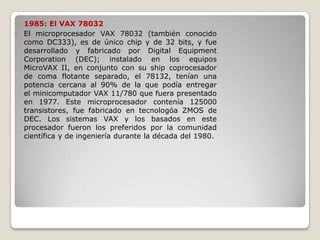  1985: El VAX 78032
 El microprocesador VAX 78032 (también conocido
  como DC333), es de único chip y de 32 bits, y fue
  desarrollado y fabricado por Digital Equipment
  Corporation (DEC); instalado en los equipos
  MicroVAX II, en conjunto con su ship coprocesador
  de coma flotante separado, el 78132, tenían una
  potencia cercana al 90% de la que podía entregar
  el minicomputador VAX 11/780 que fuera presentado
  en 1977. Este microprocesador contenía 125000
  transistores, fue fabricado en tecnologóa ZMOS de
  DEC. Los sistemas VAX y los basados en este
  procesador fueron los preferidos por la comunidad
  científica y de ingeniería durante la década del 1980.
 