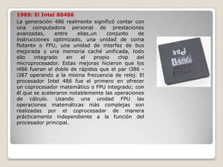  1989: El Intel 80486
 La generación 486 realmente significó contar con
  una computadora personal de prestaciones
  avanzadas,     entre    ellas,un    conjunto   de
  instrucciones optimizado, una unidad de coma
  flotante o FPU, una unidad de interfaz de bus
  mejorada y una memoria caché unificada, todo
  ello   integrado    en   el    propio   chip  del
  microprocesador. Estas mejoras hicieron que los
  i486 fueran el doble de rápidos que el par i386 -
  i387 operando a la misma frecuencia de reloj. El
  procesador Intel 486 fue el primero en ofrecer
  un coprocesador matemático o FPU integrado; con
  él que se aceleraron notablemente las operaciones
  de cálculo. Usando una unidad FPU las
  operaciones matemáticas más complejas son
  realizadas por el coprocesador de manera
  prácticamente independiente a la función del
  procesador principal.
 