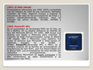    1991: El AMD AMx86
    Procesadores fabricados por AMD 100% compatible
    con los códigos de Intel de ese momento, llamados
    «clones» de Intel, llegaron incluso a superar la
    frecuencia de reloj de los procesadores de Intel y a
    precios significativamente menores. Aquí se
    incluyen las series Am286, Am386, Am486 y
    Am586.

   1993: PowerPC 601
    Es un procesador de tecnología RISC de 32 bits, en
    50 y 66MHz. En su diseño utilizaron la interfaz de
    bus del Motorola 88110. En 1991, IBM busca una
    alianza con Apple y Motorola para impulsar la
    creación de este microprocesador, surge la alianza
    AIM (Apple, IBM y Motorola) cuyo objetivo fue
    quitar el dominio que Microsoft e Intel tenían en
    sistemas     basados      en    los    80386      y
    80486. PowerPC(abreviada PPC o MPC) es el
    nombre original de la familia de procesadores de
    arquitectura de tipo RISC, que fue desarrollada por
    la alinza AIM. Los procesadores de esta familia son
    utilizados            principalmente             en
    computadores Macintosh de Apple Computer y su
    alto rendimiento se debe fuertemente a su
    arquitectura tipo RISC.
 