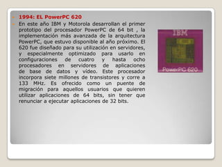  1994: EL PowerPC 620
 En este año IBM y Motorola desarrollan el primer
  prototipo del procesador PowerPC de 64 bit , la
  implementación más avanzada de la arquitectura
  PowerPC, que estuvo disponible al año próximo. El
  620 fue diseñado para su utilización en servidores,
  y especialmente optimizado para usarlo en
  configuraciones    de   cuatro    y   hasta   ocho
  procesadores en servidores de aplicaciones
  de base de datos y vídeo. Este procesador
  incorpora siete millones de transistores y corre a
  133 MHz. Es ofrecido como un puente de
  migración para aquellos usuarios que quieren
  utilizar aplicaciones de 64 bits, sin tener que
  renunciar a ejecutar aplicaciones de 32 bits.
 
