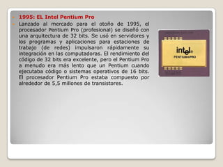 1995: EL Intel Pentium Pro
 Lanzado al mercado para el otoño de 1995, el
  procesador Pentium Pro (profesional) se diseñó con
  una arquitectura de 32 bits. Se usó en servidores y
  los programas y aplicaciones para estaciones de
  trabajo (de redes) impulsaron rápidamente su
  integración en las computadoras. El rendimiento del
  código de 32 bits era excelente, pero el Pentium Pro
  a menudo era más lento que un Pentium cuando
  ejecutaba código o sistemas operativos de 16 bits.
  El procesador Pentium Pro estaba compuesto por
  alrededor de 5,5 millones de transistores.
 
