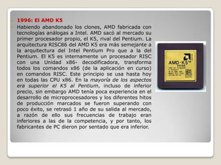  1996: El AMD K5
 Habiendo abandonado los clones, AMD fabricada con
  tecnologías análogas a Intel. AMD sacó al mercado su
  primer procesador propio, el K5, rival del Pentium. La
  arquitectura RISC86 del AMD K5 era más semejante a
  la arquitectura del Intel Pentium Pro que a la del
  Pentium. El K5 es internamente un procesador RISC
  con una Unidad x86- decodificadora, transforma
  todos los comandos x86 (de la aplicación en curso)
  en comandos RISC. Este principio se usa hasta hoy
  en todas las CPU x86. En la mayoría de los aspectos
  era superior el K5 al Pentium, incluso de inferior
  precio, sin embargo AMD tenía poca experiencia en el
  desarrollo de microprocesadores y los diferentes hitos
  de producción marcados se fueron superando con
  poco éxito, se retrasó 1 año de su salida al mercado,
  a razón de ello sus frecuencias de trabajo eran
  inferiores a las de la competencia, y por tanto, los
  fabricantes de PC dieron por sentado que era inferior.
 